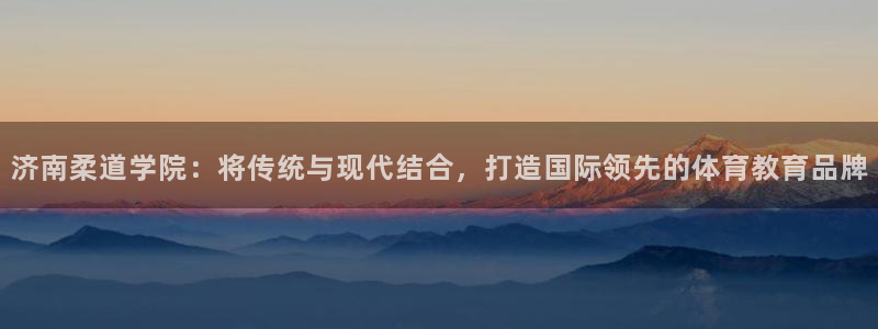 济南柔道学院：将传统与现代结合，打造国际领先的体育教育品牌